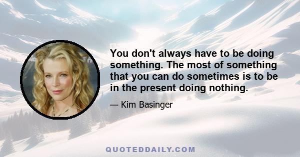 You don't always have to be doing something. The most of something that you can do sometimes is to be in the present doing nothing.