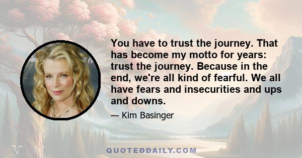 You have to trust the journey. That has become my motto for years: trust the journey. Because in the end, we're all kind of fearful. We all have fears and insecurities and ups and downs.