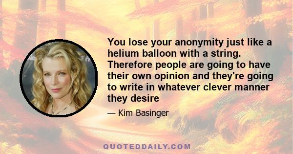 You lose your anonymity just like a helium balloon with a string. Therefore people are going to have their own opinion and they're going to write in whatever clever manner they desire