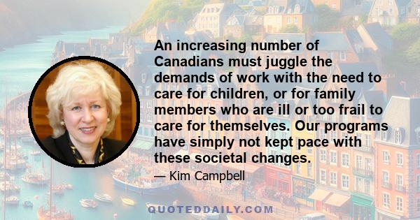 An increasing number of Canadians must juggle the demands of work with the need to care for children, or for family members who are ill or too frail to care for themselves. Our programs have simply not kept pace with