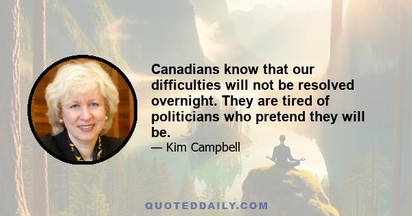 Canadians know that our difficulties will not be resolved overnight. They are tired of politicians who pretend they will be.