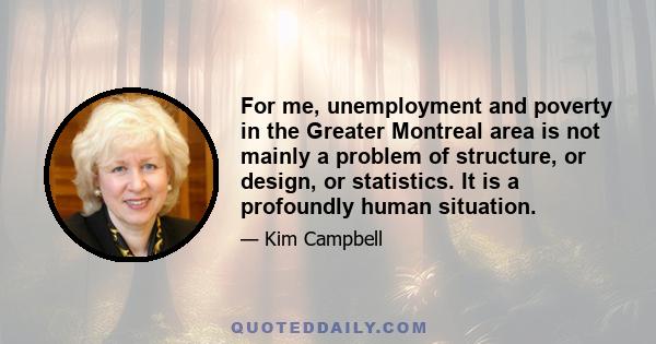 For me, unemployment and poverty in the Greater Montreal area is not mainly a problem of structure, or design, or statistics. It is a profoundly human situation.