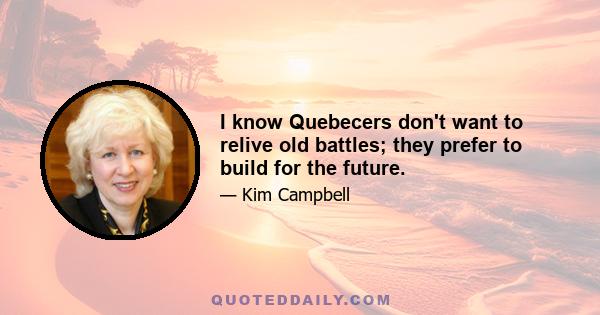 I know Quebecers don't want to relive old battles; they prefer to build for the future.