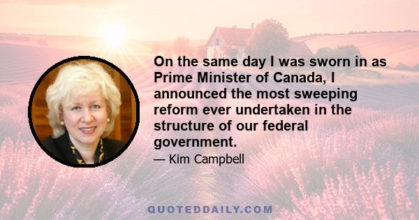 On the same day I was sworn in as Prime Minister of Canada, I announced the most sweeping reform ever undertaken in the structure of our federal government.