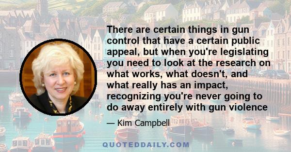 There are certain things in gun control that have a certain public appeal, but when you're legislating you need to look at the research on what works, what doesn't, and what really has an impact, recognizing you're