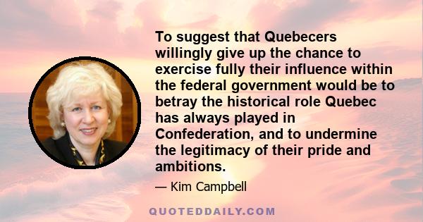 To suggest that Quebecers willingly give up the chance to exercise fully their influence within the federal government would be to betray the historical role Quebec has always played in Confederation, and to undermine