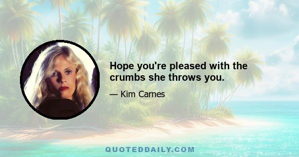 Hope you're pleased with the crumbs she throws you.