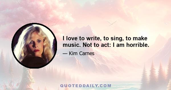 I love to write, to sing, to make music. Not to act: I am horrible.