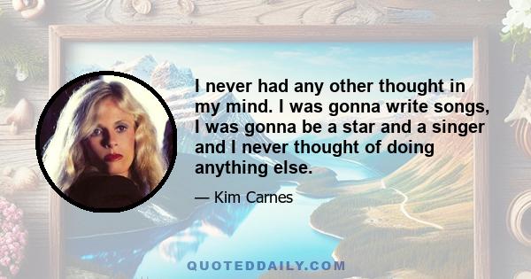 I never had any other thought in my mind. I was gonna write songs, I was gonna be a star and a singer and I never thought of doing anything else.