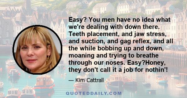 Easy? You men have no idea what we're dealing with down there. Teeth placement, and jaw stress, and suction, and gag reflex, and all the while bobbing up and down, moaning and trying to breathe through our noses.