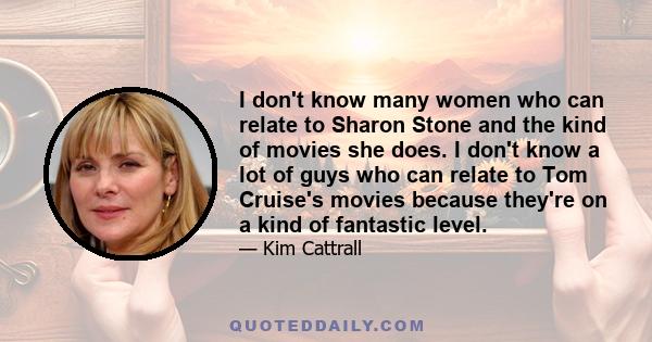 I don't know many women who can relate to Sharon Stone and the kind of movies she does. I don't know a lot of guys who can relate to Tom Cruise's movies because they're on a kind of fantastic level.