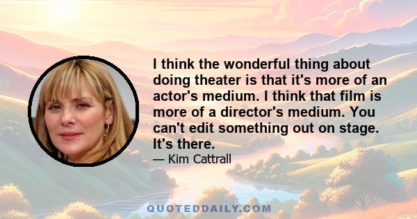 I think the wonderful thing about doing theater is that it's more of an actor's medium. I think that film is more of a director's medium. You can't edit something out on stage. It's there.