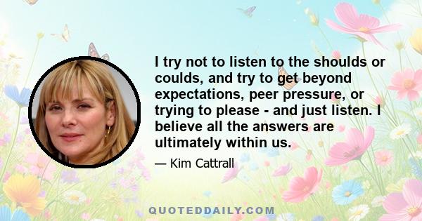 I try not to listen to the shoulds or coulds, and try to get beyond expectations, peer pressure, or trying to please - and just listen. I believe all the answers are ultimately within us.