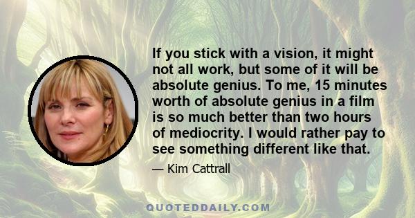 If you stick with a vision, it might not all work, but some of it will be absolute genius. To me, 15 minutes worth of absolute genius in a film is so much better than two hours of mediocrity. I would rather pay to see