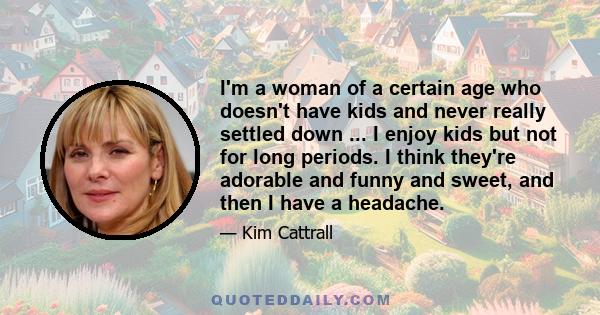 I'm a woman of a certain age who doesn't have kids and never really settled down ... I enjoy kids but not for long periods. I think they're adorable and funny and sweet, and then I have a headache.