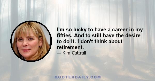 I'm so lucky to have a career in my fifties. And to still have the desire to do it. I don't think about retirement.