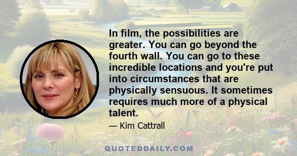 In film, the possibilities are greater. You can go beyond the fourth wall. You can go to these incredible locations and you're put into circumstances that are physically sensuous. It sometimes requires much more of a