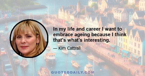 In my life and career I want to embrace ageing because I think that's what's interesting.