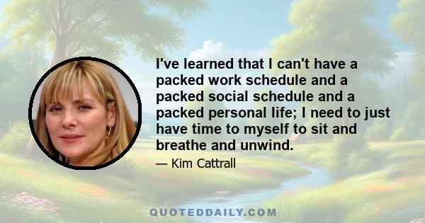 I've learned that I can't have a packed work schedule and a packed social schedule and a packed personal life; I need to just have time to myself to sit and breathe and unwind.