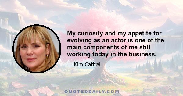 My curiosity and my appetite for evolving as an actor is one of the main components of me still working today in the business.