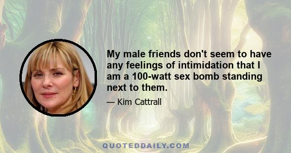 My male friends don't seem to have any feelings of intimidation that I am a 100-watt sex bomb standing next to them.