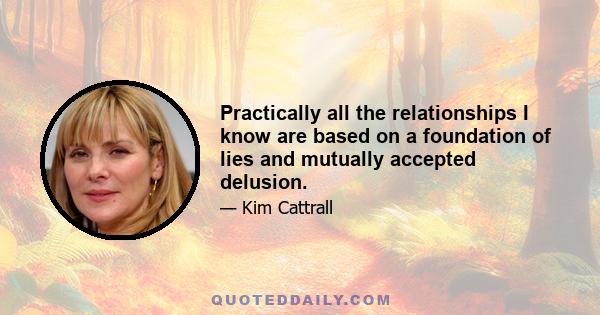 Practically all the relationships I know are based on a foundation of lies and mutually accepted delusion.