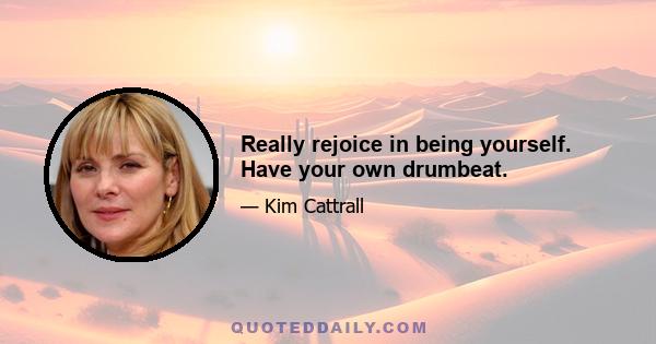 Really rejoice in being yourself. Have your own drumbeat.