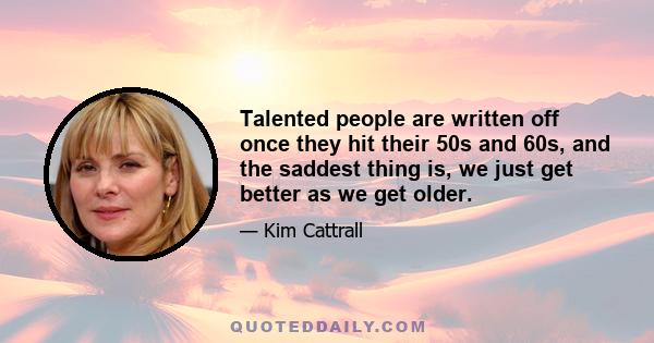 Talented people are written off once they hit their 50s and 60s, and the saddest thing is, we just get better as we get older.