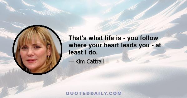 That's what life is - you follow where your heart leads you - at least I do.