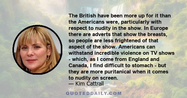 The British have been more up for it than the Americans were, particularly with respect to nudity in the show. In Europe there are adverts that show the breasts, so people are less frightened of that aspect of the show. 