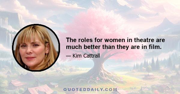 The roles for women in theatre are much better than they are in film.