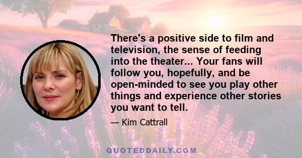 There's a positive side to film and television, the sense of feeding into the theater... Your fans will follow you, hopefully, and be open-minded to see you play other things and experience other stories you want to