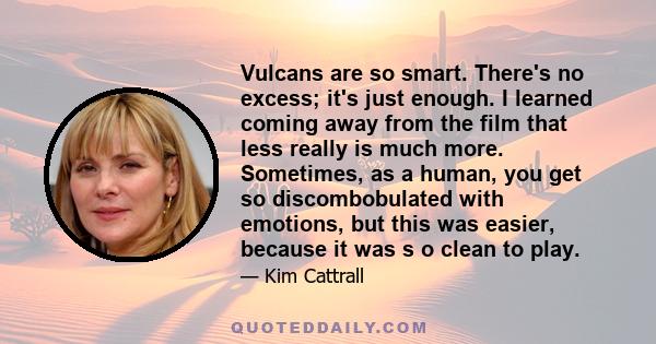 Vulcans are so smart. There's no excess; it's just enough. I learned coming away from the film that less really is much more. Sometimes, as a human, you get so discombobulated with emotions, but this was easier, because 