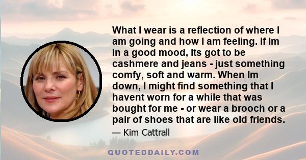 What I wear is a reflection of where I am going and how I am feeling. If Im in a good mood, its got to be cashmere and jeans - just something comfy, soft and warm. When Im down, I might find something that I havent worn 