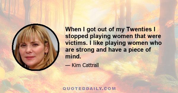 When I got out of my Twenties I stopped playing women that were victims. I like playing women who are strong and have a piece of mind.