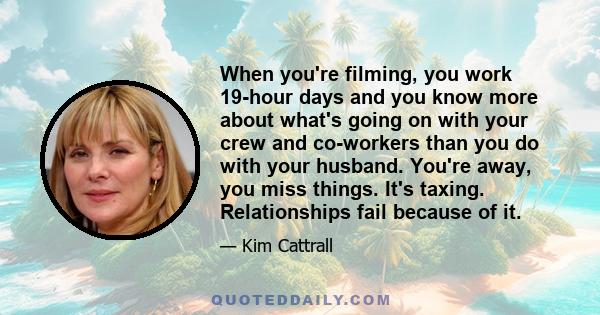 When you're filming, you work 19-hour days and you know more about what's going on with your crew and co-workers than you do with your husband. You're away, you miss things. It's taxing. Relationships fail because of it.