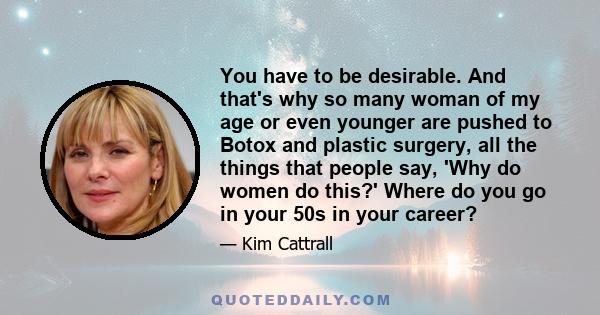 You have to be desirable. And that's why so many woman of my age or even younger are pushed to Botox and plastic surgery, all the things that people say, 'Why do women do this?' Where do you go in your 50s in your