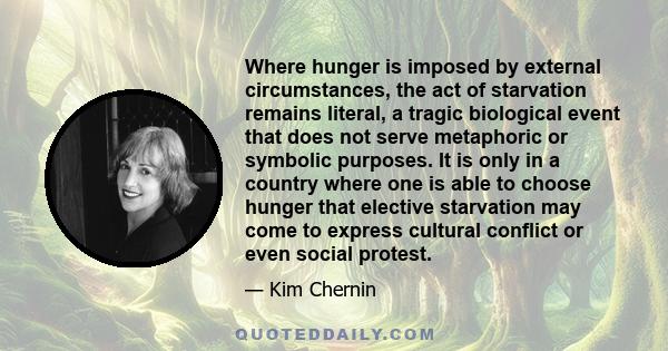 Where hunger is imposed by external circumstances, the act of starvation remains literal, a tragic biological event that does not serve metaphoric or symbolic purposes. It is only in a country where one is able to