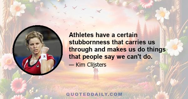 Athletes have a certain stubbornness that carries us through and makes us do things that people say we can't do.