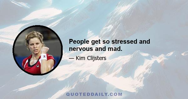 People get so stressed and nervous and mad.