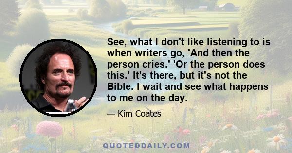 See, what I don't like listening to is when writers go, 'And then the person cries.' 'Or the person does this.' It's there, but it's not the Bible. I wait and see what happens to me on the day.