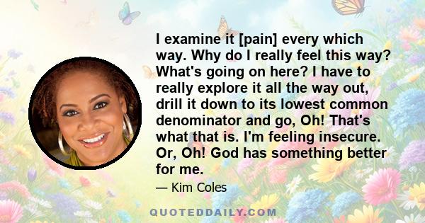 I examine it [pain] every which way. Why do I really feel this way? What's going on here? I have to really explore it all the way out, drill it down to its lowest common denominator and go, Oh! That's what that is. I'm