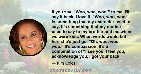 If you say, Woo, woo, woo! to me, I'll say it back. I love it. Woo, woo, woo is something that my character used to say. It's something that my mother used to say to my brother and me when we were kids. When words would 