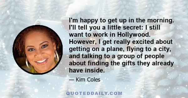 I'm happy to get up in the morning. I'll tell you a little secret: I still want to work in Hollywood. However, I get really excited about getting on a plane, flying to a city, and talking to a group of people about