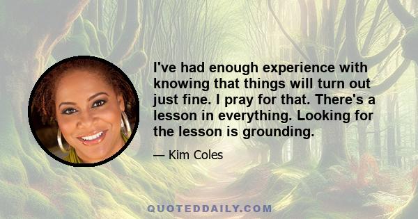 I've had enough experience with knowing that things will turn out just fine. I pray for that. There's a lesson in everything. Looking for the lesson is grounding.