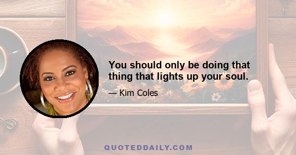 You should only be doing that thing that lights up your soul.