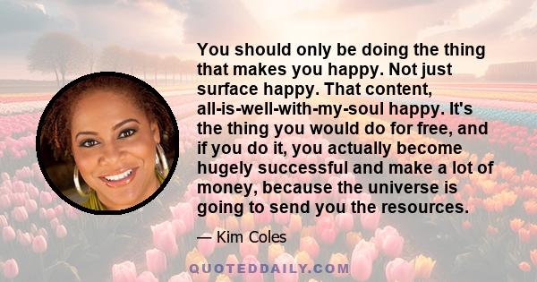 You should only be doing the thing that makes you happy. Not just surface happy. That content, all-is-well-with-my-soul happy. It's the thing you would do for free, and if you do it, you actually become hugely