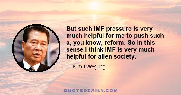 But such IMF pressure is very much helpful for me to push such a, you know, reform. So in this sense I think IMF is very much helpful for alien society.