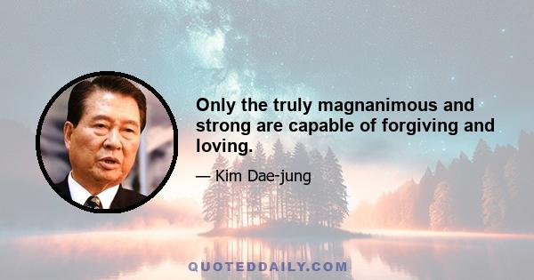 Only the truly magnanimous and strong are capable of forgiving and loving.