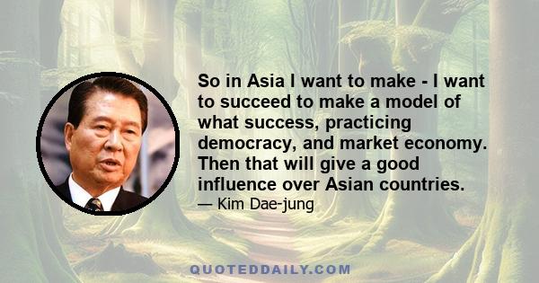 So in Asia I want to make - I want to succeed to make a model of what success, practicing democracy, and market economy. Then that will give a good influence over Asian countries.